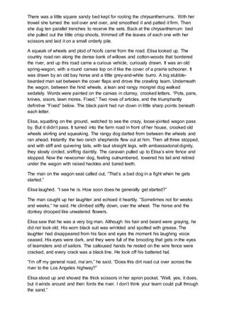 There was a little square sandy bed kept for rooting the chrysanthemums. With her
trowel she turned the soil over and over, and smoothed it and patted it firm. Then
she dug ten parallel trenches to receive the sets. Back at the chrysanthemum bed
she pulled out the little crisp shoots, trimmed off the leaves of each one with her
scissors and laid it on a small orderly pile.
A squeak of wheels and plod of hoofs came from the road. Elisa looked up. The
country road ran along the dense bank of willows and cotton-woods that bordered
the river, and up this road came a curious vehicle, curiously drawn. It was an old
spring-wagon, with a round canvas top on it like the cover of a prairie schooner. It
was drawn by an old bay horse and a little grey-and-white burro. A big stubble-
bearded man sat between the cover flaps and drove the crawling team. Underneath
the wagon, between the hind wheels, a lean and rangy mongrel dog walked
sedately. Words were painted on the canvas in clumsy, crooked letters. “Pots, pans,
knives, sisors, lawn mores, Fixed.” Two rows of articles, and the triumphantly
definitive “Fixed” below. The black paint had run down in little sharp points beneath
each letter.
Elisa, squatting on the ground, watched to see the crazy, loose-jointed wagon pass
by. But it didn’t pass. It turned into the farm road in front of her house, crooked old
wheels skirling and squeaking. The rangy dog darted from between the wheels and
ran ahead. Instantly the two ranch shepherds flew out at him. Then all three stopped,
and with stiff and quivering tails, with taut straight legs, with ambassadorial dignity,
they slowly circled, sniffing daintily. The caravan pulled up to Elisa’s wire fence and
stopped. Now the newcomer dog, feeling outnumbered, lowered his tail and retired
under the wagon with raised hackles and bared teeth.
The man on the wagon seat called out, “That’s a bad dog in a fight when he gets
started.”
Elisa laughed. “I see he is. How soon does he generally get started?”
The man caught up her laughter and echoed it heartily. “Sometimes not for weeks
and weeks,” he said. He climbed stiffly down, over the wheel. The horse and the
donkey drooped like unwatered flowers.
Elisa saw that he was a very big man. Although his hair and beard were graying, he
did not look old. His worn black suit was wrinkled and spotted with grease. The
laughter had disappeared from his face and eyes the moment his laughing voice
ceased. His eyes were dark, and they were full of the brooding that gets in the eyes
of teamsters and of sailors. The calloused hands he rested on the wire fence were
cracked, and every crack was a black line. He took off his battered hat.
“I’m off my general road, ma’am,” he said. “Does this dirt road cut over across the
river to the Los Angeles highway?”
Elisa stood up and shoved the thick scissors in her apron pocket. “Well, yes, it does,
but it winds around and then fords the river. I don’t think your team could pull through
the sand.”
 