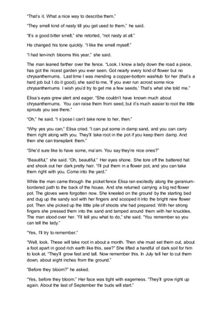 “That’s it. What a nice way to describe them.”
“They smell kind of nasty till you get used to them,” he said.
“It’s a good bitter smell,” she retorted, “not nasty at all.”
He changed his tone quickly. “I like the smell myself.”
“I had ten-inch blooms this year,” she said.
The man leaned farther over the fence. “Look. I know a lady down the road a piece,
has got the nicest garden you ever seen. Got nearly every kind of flower but no
chrysanthemums. Last time I was mending a copper-bottom washtub for her (that’s a
hard job but I do it good), she said to me, ‘If you ever run acrost some nice
chrysanthemums I wish you’d try to get me a few seeds.’ That’s what she told me.”
Elisa’s eyes grew alert and eager. “She couldn’t have known much about
chrysanthemums. You can raise them from seed, but it’s much easier to root the little
sprouts you see there.”
“Oh,” he said. “I s’pose I can’t take none to her, then.”
“Why yes you can,” Elisa cried. “I can put some in damp sand, and you can carry
them right along with you. They’ll take root in the pot if you keep them damp. And
then she can transplant them.”
“She’d sure like to have some, ma’am. You say they’re nice ones?”
“Beautiful,” she said. “Oh, beautiful.” Her eyes shone. She tore off the battered hat
and shook out her dark pretty hair. “I’ll put them in a flower pot, and you can take
them right with you. Come into the yard.”
While the man came through the picket fence Elisa ran excitedly along the geranium-
bordered path to the back of the house. And she returned carrying a big red flower
pot. The gloves were forgotten now. She kneeled on the ground by the starting bed
and dug up the sandy soil with her fingers and scooped it into the bright new flower
pot. Then she picked up the little pile of shoots she had prepared. With her strong
fingers she pressed them into the sand and tamped around them with her knuckles.
The man stood over her. “I’ll tell you what to do,” she said. “You remember so you
can tell the lady.”
“Yes, I’ll try to remember.”
“Well, look. These will take root in about a month. Then she must set them out, about
a foot apart in good rich earth like this, see?” She lifted a handful of dark soil for him
to look at. “They’ll grow fast and tall. Now remember this. In July tell her to cut them
down, about eight inches from the ground.”
“Before they bloom?” he asked.
“Yes, before they bloom.” Her face was tight with eagerness. “They’ll grow right up
again. About the last of September the buds will start.”
 