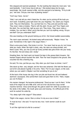She stopped and seemed perplexed. “It’s the budding that takes the most care,” she
said hesitantlv. “I don’t know how to tell you.” She looked deep into his eyes,
searchingly. Her mouth opened a little, and she seemed to be listening. “I’ll try to tell
you,” she said. “Did you ever hear of planting hands?”
“Can’t say I have, ma’am.”
“Well, I can only tell you what it feels like. It’s when you’re picking off the buds you
don’t want. Everything goes right down into your fingertips. You watch your fingers
work. They do it themselves. You can feel how it is. They pick and pick the buds.
They never make a mistake. They’re with the plant. Do you see? Your fingers and
the plant. You can feel that, right up your arm. They know. They never make a
mistake. You can feel it. When you’re like that you can’t do anything wrong. Do you
see that? Can you understand that?”
She was kneeling on the ground looking up at him. Her breast swelled passionately.
The man’s eyes narrowed. He looked away self-consciously. “Maybe I know,” he
said. “Sometimes in the night in the wagon there—”
Elisa’s voice grew husky. She broke in on him. “I’ve never lived as you do, but I know
what you mean. When the night is dark—why, the stars are sharp-pointed, and
there’s quiet. Why, you rise up and up! Every pointed star gets driven into your body.
It’s like that. Hot and sharp and—lovely.”
Kneeling there, her hand went out toward his legs in the greasy black trousers. Her
hesitant fingers almost touched the cloth. Then her hand dropped to the ground. She
crouched low like a fawning dog.
He said, “It’s nice, just like you say. Only when you don’t have no dinner, it ain’t.”
She stood up then, very straight, and her face was ashamed. She held the flower pot
out to him and placed it gently in his arms. “Here. Put it in your wagon, on the seat,
where you can watch it. Maybe I can find something for you to do.”
At the back of the house she dug in the can pile and found two old and battered
aluminum saucepans. She carried them back and gave them to him. “Here, maybe
you can fix these.”
His manner changed. He became professional. “Good as new I can fix them.” At the
back of his wagon he set a little anvil, and out of an oily tool box dug a small
machine hammer. Elisa came through the gate to watch him while he pounded out
the dents in the kettles. His mouth grew sure and knowing. At a difficult part of the
work he sucked his under-lip.
“You sleep right in the wagon?” Elisa asked.
“Right in the wagon, ma’am. Rain or shine I’m dry as a cow in there.”
“It must be nice,” she said. “It must be very nice. I wish women could do such
things.”
“It ain’t the right kind of a life for a woman.”
 