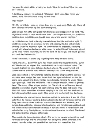 Her upper lip raised a little, showing her teeth. “How do you know? How can you
tell?” she said.
“I don’t know, ma’am,” he protested. “Of course I don’t know. Now here’s your
kettles, done. You don’t have to buy no new ones.”
“How much?”
“Oh, fifty cents’ll do. I keep my prices down and my work good. That’s why I have all
them satisfied customers up and down the highway.”
Elisa brought him a fifty-cent piece from the house and dropped it in his hand. “You
might be surprised to have a rival some time. I can sharpen scissors, too. And I can
beat the dents out of little pots. I could show you what a woman might do.”
He put his hammer back in the oily box and shoved the little anvil out of sight. “It
would be a lonely life for a woman, ma’am, and a scarey life, too, with animals
creeping under the wagon all night.” He climbed over the singletree, steadying
himself with a hand on the burro’s white rump. He settled himself in the seat, picked
up the lines. “Thank you kindly, ma’am,” he said. “I’ll do like you told me; I’ll go back
and catch the Salinas road.”
“Mind,” she called, “if you’re long in getting there, keep the sand damp.”
“Sand, ma’am?. .. Sand? Oh, sure. You mean around the chrysanthemums. Sure I
will.” He clucked his tongue. The beasts leaned luxuriously into their collars. The
mongrel dog took his place between the back wheels. The wagon turned and
crawled out the entrance road and back the way it had come, along the river.
Elisa stood in front of her wire fence watching the slow progress of the caravan. Her
shoulders were straight, her head thrown back, her eyes half-closed, so that the
scene came vaguely into them. Her lips moved silently, forming the words “Good-
bye—good-bye.” Then she whispered, “That’s a bright direction. There’s a glowing
there.” The sound of her whisper startled her. She shook herself free and looked
about to see whether anyone had been listening. Only the dogs had heard. They
lifted their heads toward her from their sleeping in the dust, and then stretched out
their chins and settled asleep again. Elisa turned and ran hurriedly into the house.
In the kitchen she reached behind the stove and felt the water tank. It was full of hot
water from the noonday cooking. In the bathroom she tore off her soiled clothes and
flung them into the corner. And then she scrubbed herself with a little block of
pumice, legs and thighs, loins and chest and arms, until her skin was scratched and
red. When she had dried herself she stood in front of a mirror in her bedroom and
looked at her body. She tightened her stomach and threw out her chest. She turned
and looked over her shoulder at her back.
After a while she began to dress, slowly. She put on her newest underclothing and
her nicest stockings and the dress which was the symbol of her prettiness. She
worked carefully on her hair, pencilled her eyebrows and rouged her lips.
 