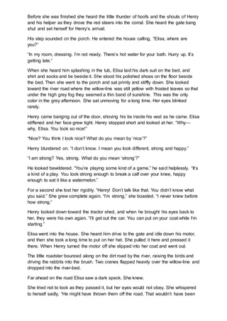 Before she was finished she heard the little thunder of hoofs and the shouts of Henry
and his helper as they drove the red steers into the corral. She heard the gate bang
shut and set herself for Henry’s arrival.
His step sounded on the porch. He entered the house calling, “Elisa, where are
you?”
“In my room, dressing. I’m not ready. There’s hot water for your bath. Hurry up. It’s
getting late.”
When she heard him splashing in the tub, Elisa laid his dark suit on the bed, and
shirt and socks and tie beside it. She stood his polished shoes on the floor beside
the bed. Then she went to the porch and sat primly and stiffly down. She looked
toward the river road where the willow-line was still yellow with frosted leaves so that
under the high grey fog they seemed a thin band of sunshine. This was the only
color in the grey afternoon. She sat unmoving for a long time. Her eyes blinked
rarely.
Henry came banging out of the door, shoving his tie inside his vest as he came. Elisa
stiffened and her face grew tight. Henry stopped short and looked at her. “Why—
why, Elisa. You look so nice!”
“Nice? You think I look nice? What do you mean by ‘nice’?”
Henry blundered on. “I don’t know. I mean you look different, strong and happy.”
“I am strong? Yes, strong. What do you mean ‘strong’?”
He looked bewildered. “You’re playing some kind of a game,” he said helplessly. “It’s
a kind of a play. You look strong enough to break a calf over your knee, happy
enough to eat it like a watermelon.”
For a second she lost her rigidity. “Henry! Don’t talk like that. You didn’t know what
you said.” She grew complete again. “I’m strong,” she boasted. “I never knew before
how strong.”
Henry looked down toward the tractor shed, and when he brought his eyes back to
her, they were his own again. “I’ll get out the car. You can put on your coat while I’m
starting.”
Elisa went into the house. She heard him drive to the gate and idle down his motor,
and then she took a long time to put on her hat. She pulled it here and pressed it
there. When Henry turned the motor off she slipped into her coat and went out.
The little roadster bounced along on the dirt road by the river, raising the birds and
driving the rabbits into the brush. Two cranes flapped heavily over the willow-line and
dropped into the river-bed.
Far ahead on the road Elisa saw a dark speck. She knew.
She tried not to look as they passed it, but her eyes would not obey. She whispered
to herself sadly, “He might have thrown them off the road. That wouldn’t have been
 
