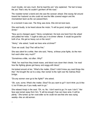 much trouble, not very much. But he kept the pot,” she explained. “He had to keep
the pot. That’s why he couldn’t get them off the road.”
The roadster turned a bend and she saw the caravan ahead. She swung full around
toward her husband so she could not see the little covered wagon and the
mismatched team as the car passed them.
In a moment it was over. The thing was done. She did not look back.
She said loudly, to be heard above the motor, “It will be good, tonight, a good
dinner.”
“Now you’re changed again,” Henry complained. He took one hand from the wheel
and patted her knee. “I ought to take you in to dinner oftener. It would be good for
both of us. We get so heavy out on the ranch.”
“Henry,” she asked, “could we have wine at dinner?”
“Sure we could. Say! That will be fine.”
She was silent for a while; then she said, “Henry, at those prize fights, do the men
hurt each other very much?”
“Sometimes a little, not often. Why?”
“Well, I’ve read how they break noses, and blood runs down their chests. I’ve read
how the fighting gloves get heavy and soggy with blood.”
He looked around at her. “What’s the matter, Elisa? I didn’t know you read things like
that.” He brought the car to a stop, then turned to the right over the Salinas River
bridge.
“Do any women ever go to the fights?” she asked.
“Oh, sure, some. What’s the matter, Elisa? Do you want to go? I don’t think you’d like
it, but I’ll take you if you really want to go.”
She relaxed limply in the seat. “Oh, no. No. I don’t want to go. I’m sure I don’t.” Her
face was turned away from him. “It will be enough if we can have wine. It will be
plenty.” She turned up her coat collar so he could not see that she was crying
weakly—like an old woman.
,,
 