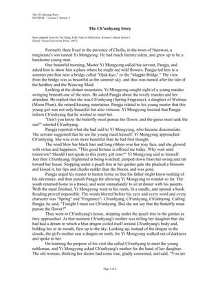 The Ch’unhyang Story 
INSTROK – Lesson 1, Section 3 
The Ch’unhyang Story 
Story adapted from Ha Tae Hung, Folk Tales of Old Korea, Korean Cultural Series 6 
(Seoul: Yonsei University Press, 1967). 
Formerly there lived in the province of Cholla, in the town of Namwon, a 
magistrate's son named Yi Mongyong. He had much literary talent, and grew up to be a 
handsome young man. 
One beautiful morning, Master Yi Mongyong called his servant, Pangja, and 
asked him to show him a place where he might see wild flowers. Pangja led him to a 
summer pavilion near a bridge called "Ojak-kyo," or the "Magpie Bridge." The view 
from the bridge was as beautiful as the summer sky, and thus was named after the tale of 
the herdboy and the Weaving Maid. 
Looking at the distant mountains, Yi Mongyong caught sight of a young maiden 
swinging beneath one of the trees. He asked Pangja about the lovely maiden and her 
attendant. He replied that she was Ch'unhyang (Spring Fragrance), a daughter of Wolmae 
(Moon Plum), the retired kisaeng entertainer. Pangja related to his young master that this 
young girl was not only beautiful but also virtuous. Yi Mongyong insisted that Pangja 
inform Ch'unhyang that he wished to meet her. 
"Don't you know the butterfly must pursue the flower, and the geese must seek the 
Page 1 of 6 
sea?" retorted Ch'unhyang. 
Pangja reported what she had said to Yi Mongyong, who became disconsolate. 
The servant suggested that he see the young maid himself. Yi Mongyong approached 
Ch'unhyang. She was even more beautiful than he had first thought. 
The wind blew her black hair and long ribbon over her rosy face, and she glowed 
with virtue and happiness. "This good fortune is offered me today. Why wait until 
tomorrow? Should I not speak to this pretty girl now?" Yi Mongyong said to himself. 
Just then Ch'unhyang, frightened at being watched, jumped down from her swing and ran 
toward her house. Stopping under a peach tree at her garden gate she plucked a blossom 
and kissed it, her lips and cheeks redder than the bloom, and was gone. 
Pangja urged his master to hasten home so that his father might know nothing of 
his adventure, and then punish Pangja for allowing Yi Mongyong to wander so far. The 
youth returned home in a trance, and went immediately to sit at dinner with his parents. 
With the meal finished, Yi Mongyong went to his room, lit a candle, and opened a book. 
Reading proved impossible. The words blurred before his eyes and every word and every 
character was "Spring" and "Fragrance"- Ch'unhyang, Ch'unhyang, Ch'unhyang. Calling 
Pangja, he said, "Tonight I must see Ch'unhyang. Did she not say that the butterfly must 
pursue the flower?" 
They went to Ch'unhyang's house, stopping under the peach tree in the garden as 
they approached. At that moment Ch'unhyang's mother was telling her daughter that she 
had had a dream in which a blue dragon coiled itself around Ch'unhyang's body and, 
holding her in its mouth, flew up to the sky. Looking up, instead of the dragon in the 
clouds, the girl's mother saw a dragon on earth, for Yi Mongyong walked out of darkness 
and spoke to her. 
On learning the purpose of his visit she called Ch'unhyang to meet the young 
nobleman, and Yi Mongyong asked Ch'unhyang's mother for the hand of her daughter. 
The old woman, thinking her dream had come true, gladly consented, and said, "You are 
 