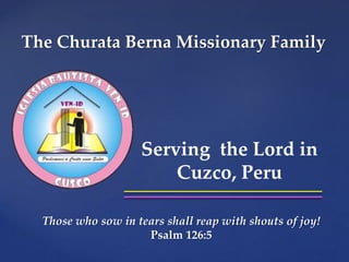 The Churata Berna Missionary Family 
{ 
Serving the Lord in 
Cuzco, Peru 
Those who sow in tears shall reap with shouts of joy! 
Psalm 126:5 
 