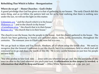 Rebuilding That Which is Fallen – Reorganization
Where do we go? – Home Churches – God’s Order
A grand priviledge that God has given us is that of gathering in our houses. The early Church did this
same thing, and as we follow the pattern laid out for us by God realizing that there is nothing new
under the sun, we will see the light on this matter.
Colossians 4:15 “ and the church which is in his house.”
Philemon 1:2 “, and to the church in thy house:”
1 Corinthians 16:19 “ the church that is in their house.”
Romans 16:5 “ the church that is in their house.”
The church is not the house, but the people in the house. And the church gathered in the house. The
church has been gathering in homes and secluded places, rocks, caves, mountains, throughout the
centuries. The remnant 7000 in Elijah’s day were hid in a cave.
We can go back to Adam and Eve, Enoch, Abraham, all of whom setup the family altar. We need to
recognize that the General Conference is not the church, but it is a missionary field in which God will
command us to go and share the words of this life. He is very careful however on just how his people
are sent forth.
”You who profess to love God, take . . . Jesus with you wherever you go; and, like the patriarchs of old,
erect an altar to the Lord wherever you pitch your tent. A reformation in this respect is needed,–a
reformation that shall be deep and broad.”—(Ellen White Testimonies, vol. 5, pp. 320, 321)
 