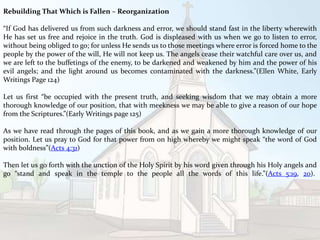 Rebuilding That Which is Fallen – Reorganization
“If God has delivered us from such darkness and error, we should stand fast in the liberty wherewith
He has set us free and rejoice in the truth. God is displeased with us when we go to listen to error,
without being obliged to go; for unless He sends us to those meetings where error is forced home to the
people by the power of the will, He will not keep us. The angels cease their watchful care over us, and
we are left to the buffetings of the enemy, to be darkened and weakened by him and the power of his
evil angels; and the light around us becomes contaminated with the darkness.”(Ellen White, Early
Writings Page 124)
Let us first “be occupied with the present truth, and seeking wisdom that we may obtain a more
thorough knowledge of our position, that with meekness we may be able to give a reason of our hope
from the Scriptures.”(Early Writings page 125)
As we have read through the pages of this book, and as we gain a more thorough knowledge of our
position. Let us pray to God for that power from on high whereby we might speak “the word of God
with boldness”(Acts 4:31)
Then let us go forth with the unction of the Holy Spirit by his word given through his Holy angels and
go “stand and speak in the temple to the people all the words of this life.”(Acts 5:19, 20).
 