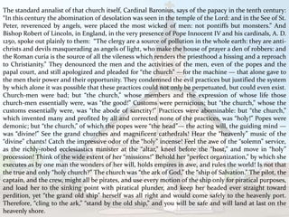 The standard annalist of that church itself, Cardinal Baronius, says of the papacy in the tenth century:
“In this century the abomination of desolation was seen in the temple of the Lord: and in the See of St.
Peter, reverenced by angels, were placed the most wicked of men: not pontiffs but monsters.” And
Bishop Robert of Lincoln, in England, in the very presence of Pope Innocent IV and his cardinals, A. D.
1250, spoke out plainly to them: “The clergy are a source of pollution in the whole earth: they are anti-
christs and devils masquerading as angels of light, who make the house of prayer a den of robbers: and
the Roman curia is the source of all the vileness which renders the priesthood a hissing and a reproach
to Christianity.” They denounced the men and the activities of the men, even of the popes and the
papal court, and still apologized and pleaded for “the church” —for the machine — that alone gave to
the men their power and their opportunity. They condemned the evil practices but justified the system
by which alone it was possible that these practices could not only be perpetuated, but could even exist.
Church-men were bad; but “the church,” whose members and the expression of whose life those
church-men essentially were, was “the good!” Customs were pernicious; but “the church,” whose the
customs essentially were, was “the abode of sanctity!” Practices were abominable: but “the church,”
which invented many and profited by all and corrected none of the practices, was “holy!” Popes were
demonic; but “the church,” of which the popes were “the head”— the acting will, the guiding mind —
was “divine!” See the grand churches and magnificent cathedrals! Hear the “heavenly” music of the
“divine” chants! Catch the impressive odor of the “holy” incense! Feel the awe of the “solemn” service,
as the richly-robed ecclesiastics minister at the “altar,” kneel before the “host,” and move in “holy”
procession! Think of the wide extent of her “missions!” Behold her “perfect organization,” by which she
executes as by one man the wonders of her will, holds empires in awe, and rules the world! Is not that
the true and only “holy church?” The church was “the ark of God,” the “ship of Salvation.” The pilot, the
captain, and the crew, might all be pirates, and use every motion of the ship only for piratical purposes,
and load her to the sinking point with piratical plunder, and keep her headed ever straight toward
perdition, yet “the grand old ship” herself was all right and would come safely to the heavenly port.
Therefore, “cling to the ark,” “stand by the old ship,” and you will be safe and will land at last on the
heavenly shore.
 
