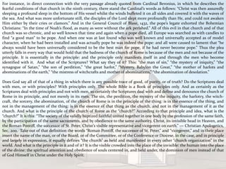 For instance, in direct connection with the very passage already quoted from Cardinal Beronius, in which he describes the
fearful conditions of that church in the ninth century, there stand the Cardinal’s words as follows: “Christ was then assuredly
sleeping a profound sleep in the bottom of His vessel whilst the winds buffeted it on all sides and covered it with the waves of
the sea. And what was more unfortunate still, the disciples of the Lord slept more profoundly than He, and could not awaken
Him either by their cries or clamors.” And in the General Council of Blase, 1432, the pope’s legate exhorted the Bohemian
Christians: “In the time of Noah’s flood, as many as were without the ark perished.” All of this evil in that church and of that
church was so chronic, and so well known that time and again when a pope died, all Europe was searched as with candles to
find “a good man” to be pope. And when one was at last found who was well known and universally accepted as of model
character, when he had been installed and was actually pope he was indeed the pope: and all were caused to lament that “he
always would have been universally considered to be the best man for pope, if he had never become pope.” Thus the plea
utterly falls in every way that would hold that the badness of the church of Rome is because of the men and not because of the
principle. It is essentially in the principle: and the principle only manifests itself in and through the men who become
identified with it. And what of the Scriptures? What say they of it? This: “the man of sin,” “the mystery of iniquity,” “the
synagogue of Satan,” “the son of perdition,” “the great harlot,” “Mystery, Babylon the Great,” “the mother of harlots and
abominations of the earth,” “the mistress of witchcrafts and mother of abominations,” “the abomination of desolation.”
Does God say all of that of a thing in which there is any possible trace of good, of purity, or of truth? Do the Scriptures deal
with men, or with principles? With principles only. The whole Bible is a Book of principles only. And as certainly as the
Scriptures deal with principles and not with men, so certainly the Scriptures deal with and define and denounce the church of
Rome in its principle, and not merely in its men. The sin, the perdition, the mystery of the iniquity, the harlotry, the witch-
craft, the sorcery, the abomination, of the church of Rome is in the principle of the thing: is in the essence of the thing, and
not in the management of the thing: is in the essence of that thing as the church, and not in the management of it as the
church. And what is the principle of the church of Rome as the “church?” According to that principle and idea, what is the
“church?” It is this: “The society of the validly baptized faithful united together in one body by the profession of the same faith,
by the participation of the same sacraments, and by obedience to the same authority, Christ, its invisible head in Heaven, and
the Roman Pontiff, the successor of St. Peter, Christ’s visible representative and vicegerent on earth.” — Christian Apologetics,
Sec. 200. Take out of that definition the words “Roman Pontiff, the successor of St. Peter,” and “vicegerent,” and in their place
insert the name of the man, or of the Board, or of the Committee, or of the Conference or Diocese, in the case, and in principle
and largely in expression, it equally defines “the church” as held and manifested in every other “church organization” in the
world. And what is the principle in it and of it? It is the visible crowded into the place of the invisible: the human into the place
of the divine: the spiritual attention and obedience of souls centered in, and held under, the dominion of men instead of that
of God Himself in Christ under the Holy Spirit.
 