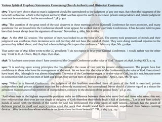 Various Spirit of Prophecy Statements Concerning Church Authority and Historical Controversy
1875: "I have been shown that no man's judgment should be surrendered to the judgment of any one man. But when the judgment of the
General Conference, which is the highest authority that God has upon the earth, is exercised, private independence and private judgment
must not be maintained, but be surrendered." 3T p. 492.
1889: "The question of the great need of the soul deserves in these meetings of the [General] Conference far more attention, and many
questions that are tossed into the Conference should never appear, be worked out in your State Conferences. It has become habit to pass
laws that do not always bear the signature of heaven." November 4, 1889, Ms. 6-1889.
1890: At the 1888 GC session; "the opinion of men was looked to as the voice of God. The enemy took possession of minds and their
judgment was worthless, their decisions were evil, for they did not have the mind of Christ. They were doing continual injustice to the
persons they talked about, and they had a demoralizing effect upon the conference." February 1890, Ms. 37-1890.
That same year of 1890 Ellen wrote to the GC president: "I do not expect to be at your General Conference. I would rather run the other
way." EGW to O. A. Olsen, May 8, 1890, O46-1890.
1898: "It has been some years since I have considered the General Conference as the voice of God." August 26,1898, in 1899 GCB, p. 74.
1901: "It is working upon wrong principles that has brought the cause of God into its present embarrassment. The people have lost
confidence in those who have the management of the work. Yet we hear that the voice of the Conference is the voice of God. Every time I
have heard this, I thought it was almost blasphemy. The voice of the Conference ought to be the voice of God, but it is not, because some
in connection with it are not men of faith and prayer, they are not men of elevated principle." April 1, 1901, Ms. 37-1901.
1909: "When in a General Conference, the judgment of the brethren assembled from all parts of the field is exercised, private
independence and private judgment must not be stubbornly maintained, but surrendered. Never should a laborer regard as a virtue the
persistent maintenance of his position of independence, contrary to the decision of the general body." 9T, p. 260.
"And when men in the highest responsible positions make no difference between those who serve God and those who serve Him not,
they evidence that their eyes are not single to the glory of God; therefore their whole body is full of darkness...."Let us not form unholy
bonds of union with the friends of the world; for God has pronounced His curse upon all such unions....Already has the power of
darkness placed its mold and superscription upon the work that should stand forth untainted, unpolluted, from Satan's cunning
devices....Woe be unto him whose wisdom is not from above but from beneath!" TM, p 265, 273, 277.
 