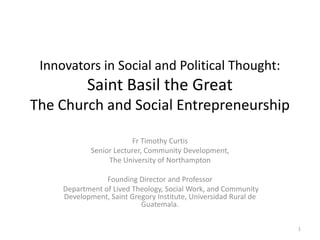 Innovators in Social and Political Thought:
            Saint Basil the Great
The Church and Social Entrepreneurship

                         Fr Timothy Curtis
             Senior Lecturer, Community Development,
                  The University of Northampton

                 Founding Director and Professor
     Department of Lived Theology, Social Work, and Community
     Development, Saint Gregory Institute, Universidad Rural de
                           Guatemala.

                                                                  1
 