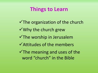 Things to Learn
The organization of the church
Why the church grew
The worship in Jerusalem
Attitudes of the members
The meaning and uses of the
word “church” in the Bible
 