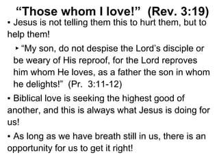 “Those whom I love!” (Rev. 3:19)
▪ Jesus is not telling them this to hurt them, but to
help them!
▸“My son, do not despise the Lord’s disciple or
be weary of His reproof, for the Lord reproves
him whom He loves, as a father the son in whom
he delights!” (Pr. 3:11-12)
▪ Biblical love is seeking the highest good of
another, and this is always what Jesus is doing for
us!
▪ As long as we have breath still in us, there is an
opportunity for us to get it right!
 