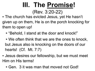 III. The Promise!
(Rev. 3:20-22)
▪ The church has evicted Jesus, yet He hasn’t
given up on them, He is on the porch knocking for
them to open up!
▸“Behold, I stand at the door and knock!”
▸We often think that we are the ones to knock,
but Jesus also is knocking on the doors of our
hearts! (Cf. Mt. 7:7)
▪ Jesus desires our fellowship, but we must meet
Him on His terms!
▸Gen. 3 it was man that moved not God!
 