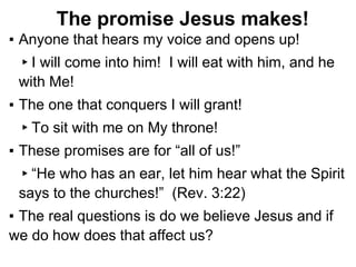 The promise Jesus makes!
▪ Anyone that hears my voice and opens up!
▸I will come into him! I will eat with him, and he
with Me!
▪ The one that conquers I will grant!
▸To sit with me on My throne!
▪ These promises are for “all of us!”
▸“He who has an ear, let him hear what the Spirit
says to the churches!” (Rev. 3:22)
▪ The real questions is do we believe Jesus and if
we do how does that affect us?
 