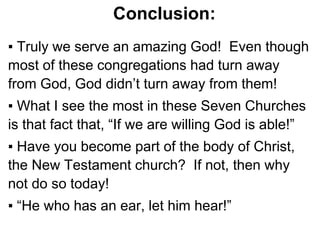 Conclusion:
▪ Truly we serve an amazing God! Even though
most of these congregations had turn away
from God, God didn’t turn away from them!
▪ What I see the most in these Seven Churches
is that fact that, “If we are willing God is able!”
▪ Have you become part of the body of Christ,
the New Testament church? If not, then why
not do so today!
▪ “He who has an ear, let him hear!”
 