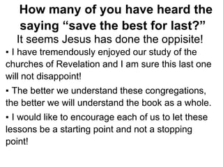 How many of you have heard the
saying “save the best for last?”
It seems Jesus has done the oppisite!
▪ I have tremendously enjoyed our study of the
churches of Revelation and I am sure this last one
will not disappoint!
▪ The better we understand these congregations,
the better we will understand the book as a whole.
▪ I would like to encourage each of us to let these
lessons be a starting point and not a stopping
point!
 