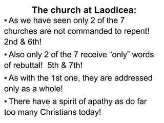The church at Laodicea:
▪ As we have seen only 2 of the 7
churches are not commanded to repent!
2nd & 6th!
▪ Also only 2 of the 7 receive “only” words
of rebuttal! 5th & 7th!
▪ As with the 1st one, they are addressed
only as a whole!
▪ There have a spirit of apathy as do far
too many Christians today!
 