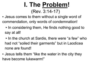I. The Problem!
(Rev. 3:14-17)
▪ Jesus comes to them without a single word of
commendation, only words of condemnation!
▸In considering them, He finds nothing good to
say at all!
▸In the church at Sardis, there were “a few” who
had not “soiled their garments” but in Laodicea
none are found!
▪ Jesus tells them “like the water in the city they
have become lukewarm!”
 