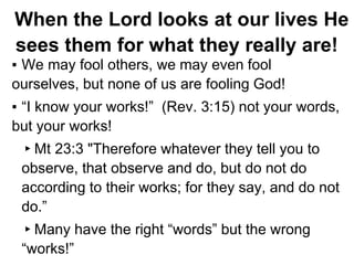 When the Lord looks at our lives He
sees them for what they really are!
▪ We may fool others, we may even fool
ourselves, but none of us are fooling God!
▪ “I know your works!” (Rev. 3:15) not your words,
but your works!
▸Mt 23:3 "Therefore whatever they tell you to
observe, that observe and do, but do not do
according to their works; for they say, and do not
do.”
▸Many have the right “words” but the wrong
“works!”
 