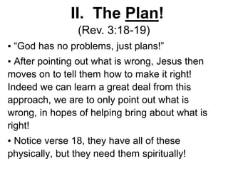 II. The Plan!
(Rev. 3:18-19)
▪ “God has no problems, just plans!”
▪ After pointing out what is wrong, Jesus then
moves on to tell them how to make it right!
Indeed we can learn a great deal from this
approach, we are to only point out what is
wrong, in hopes of helping bring about what is
right!
▪ Notice verse 18, they have all of these
physically, but they need them spiritually!
 