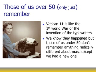 Those of us over 50 (only just)
remember
 Vatican 11 is like the
1st world War or the
invention of the typewriters.
 We know they happened but
those of us under 50 don’t
remember anything radically
different about mass except
we had a new one
 