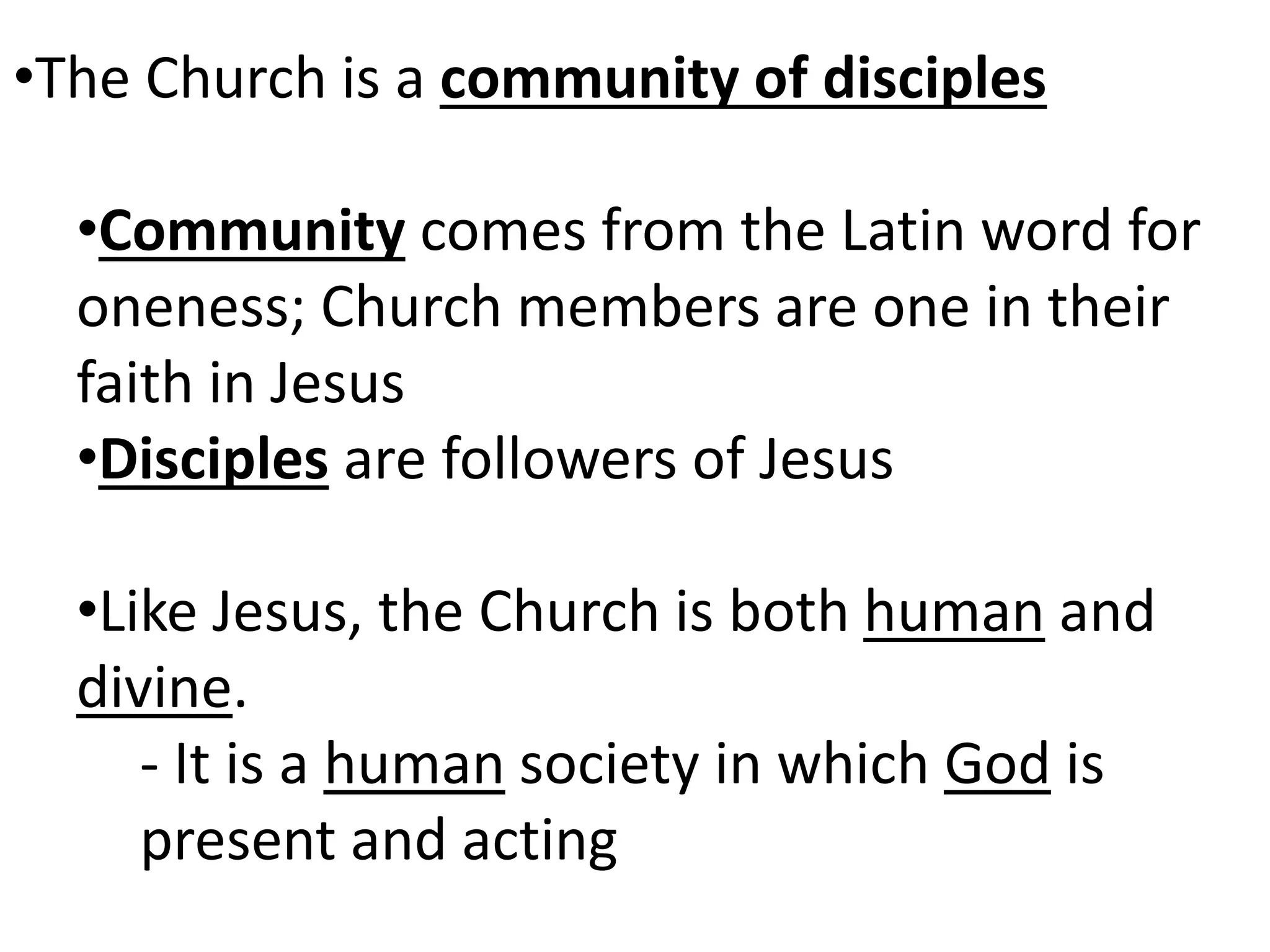 •The Church is a community of disciples
•Community comes from the Latin word for
oneness; Church members are one in their
faith in Jesus
•Disciples are followers of Jesus
•Like Jesus, the Church is both human and
divine.
- It is a human society in which God is
present and acting