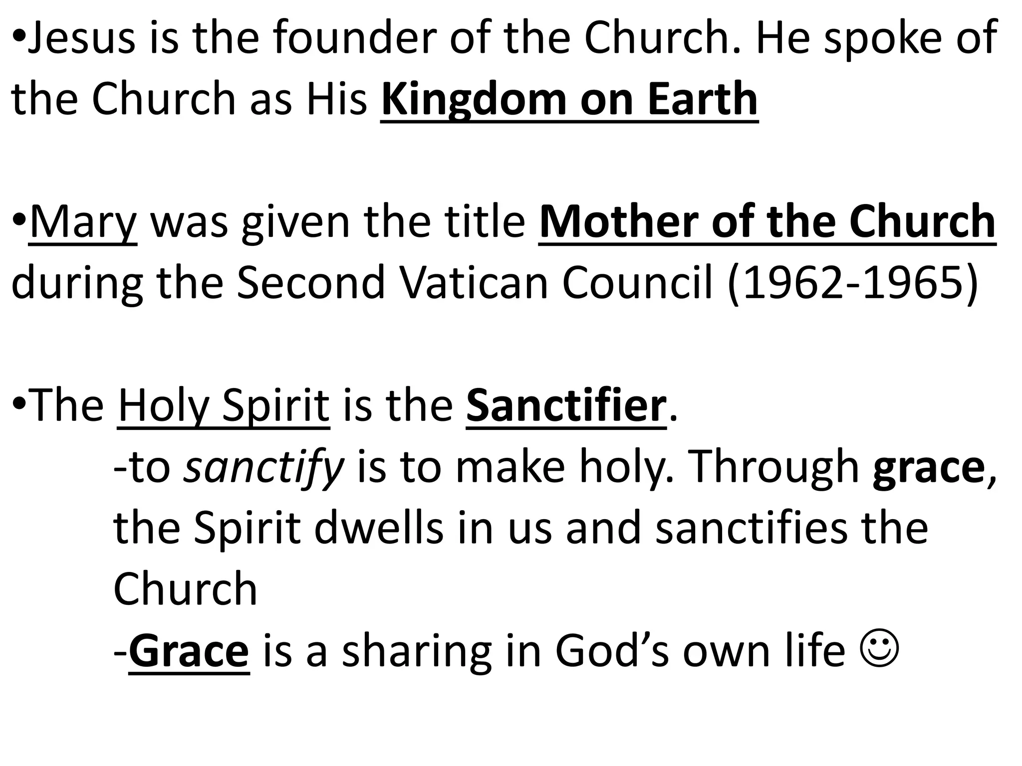 •Jesus is the founder of the Church. He spoke of
the Church as His Kingdom on Earth
•Mary was given the title Mother of the Church
during the Second Vatican Council (1962-1965)
•The Holy Spirit is the Sanctifier.
-to sanctify is to make holy. Through grace,
the Spirit dwells in us and sanctifies the
Church
-Grace is a sharing in God’s own life 