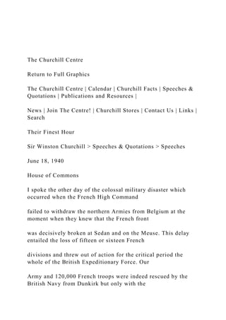 The Churchill Centre
Return to Full Graphics
The Churchill Centre | Calendar | Churchill Facts | Speeches &
Quotations | Publications and Resources |
News | Join The Centre! | Churchill Stores | Contact Us | Links |
Search
Their Finest Hour
Sir Winston Churchill > Speeches & Quotations > Speeches
June 18, 1940
House of Commons
I spoke the other day of the colossal military disaster which
occurred when the French High Command
failed to withdraw the northern Armies from Belgium at the
moment when they knew that the French front
was decisively broken at Sedan and on the Meuse. This delay
entailed the loss of fifteen or sixteen French
divisions and threw out of action for the critical period the
whole of the British Expeditionary Force. Our
Army and 120,000 French troops were indeed rescued by the
British Navy from Dunkirk but only with the
 