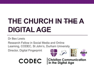 THE CHURCH IN THE A
DIGITAL AGE
Dr Bex Lewis
Research Fellow in Social Media and Online
Learning, CODEC, St John’s, Durham University
Director, Digital Fingerprint
 