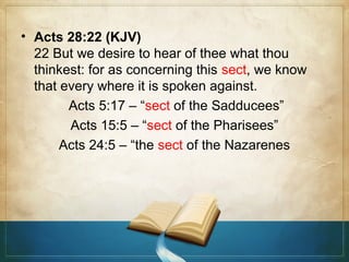 • Acts 28:22 (KJV)
22 But we desire to hear of thee what thou
thinkest: for as concerning this sect, we know
that every where it is spoken against.
Acts 5:17 – “sect of the Sadducees”
Acts 15:5 – “sect of the Pharisees”
Acts 24:5 – “the sect of the Nazarenes

 