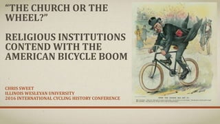 “THE CHURCH OR THE
WHEEL?”
RELIGIOUS INSTITUTIONS
CONTEND WITH THE
AMERICAN BICYCLE BOOM
CHRIS SWEET
ILLINOIS WESLEYAN UNIVERSITY
2016 INTERNATIONAL CYCLING HISTORY CONFERENCE
 
