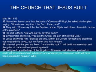 11
THE CHURCH THAT JESUS BUILT
Matt 16:13-19
13 Now when Jesus came into the parts of Caesarea Philippi, he asked his disciples,
saying, "Who do men say that I, the Son of Man, am?"
14 They said, "Some say John the Baptizer, some, Elijah, and others, Jeremiah, or one
of the prophets."
15 He said to them, "But who do you say that I am?"
16 Simon Peter answered, "You are the Christ, the Son of the living God."
17 Jesus answered him, "Blessed are you, Simon Bar Jonah, for flesh and blood has
not revealed this to you, but my Father who is in heaven.
18 I also tell you that you are Peter, * and on this rock * I will build my assembly, and
the gates of Hades will not prevail against it.
19 I will give to you the keys of the Kingdom of Heaven, and whatever you bind on
earth will have been bound in heaven; and whatever you release on earth will have
been released in heaven.“ WEB
 