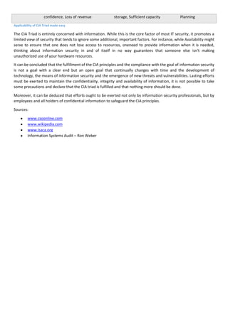 confidence, Loss of revenue

storage, Sufficient capacity

Planning

Applicability of CIA Triad made easy

The CIA Triad is entirely concerned with information. While this is the core factor of most IT security, it promotes a
limited view of security that tends to ignore some additional, important factors. For instance, while Availability might
serve to ensure that one does not lose access to resources, oneneed to provide information when it is needed,
thinking about information security in and of itself in no way guarantees that someone else isn't making
unauthorized use of your hardware resources.
It can be concluded that the fulfillment of the CIA principles and the compliance with the goal of information security
is not a goal with a clear end but an open goal that continually changes with time and the development of
technology, the means of information security and the emergence of new threats and vulnerabilities. Lasting efforts
must be exerted to maintain the confidentiality, integrity and availability of information, it is not possible to take
some precautions and declare that the CIA triad is fulfilled and that nothing more should be done.
Moreover, it can be deduced that efforts ought to be exerted not only by information security professionals, but by
employees and all holders of confidential information to safeguard the CIA principles.
Sources:
www.csoonline.com
www.wikipedia.com
www.isaca.org
Information Systems Audit – Ron Weber

 