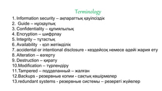 Terminology
1. Information security – ақпараттық қауіпсіздік
2. Guide – нұсқаулық
3. Confidentiality – құпиялылық
4. Encryption – шифрлау
5. Integrity – тұтастық
6. Availability - қол жетімділік
7. accidental or intentional disclosure - кездейсоқ немесе әдейі жария ету
8. Alteration – өзгерту
9. Destruction – қирату
10.Modification – түрлендіру
11.Tampered – подделанный – жалған
12.Backups - резервные копии - сақтық көшірмелер
13.redundant systems - резервные системы – резервті жүйелер
 