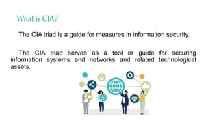 What is CIA?
The CIA triad is a guide for measures in information security.
The CIA triad serves as a tool or guide for securing
information systems and networks and related technological
assets.
 