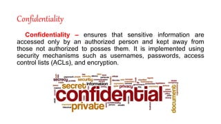 Confidentiality
Confidentiality – ensures that sensitive information are
accessed only by an authorized person and kept away from
those not authorized to posses them. It is implemented using
security mechanisms such as usernames, passwords, access
control lists (ACLs), and encryption.
 