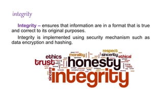 integrity
Integrity – ensures that information are in a format that is true
and correct to its original purposes.
Integrity is implemented using security mechanism such as
data encryption and hashing.
 