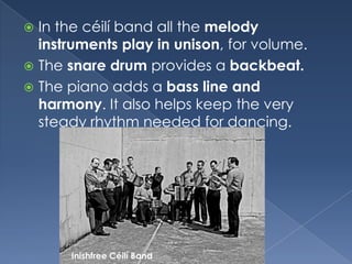 In the céilí band all the melody instruments play in unison, for volume.The snare drum provides a backbeat.The piano adds a bass line and harmony. It also helps keep the very steady rhythm needed for dancing.InishfreeCéilí Band