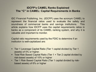 IDCFP’s CAMEL Ranks Explained
The “C” in CAMEL: Capital Requirements in Banks
IDC Financial Publishing, Inc. (IDCFP) uses the acronym CAMEL to
represent the financial ratios used to evaluate the safety and
soundness of commercial banks and savings institutions. This
article explains how IDCFP uses the capital requirements ratios in
banks as a component of its CAMEL ranking system, and why it is
valuable and important to monitor.
Capital ratio requirements used by the FDIC to determine if an
institution is well-capitalized are:
 Tier 1 Leverage Capital Ratio (Tier 1 capital divided by Tier 1
assets) of 5% or higher.
 Total Risk Based Capital Ratio (Tier 1 + Tier 2 capital divided by
risk-based assets) of 10% or higher
• Tier 1 Risk Based Capital Ratio (Tier 1 capital divided by risk-
based assets) of 6% or higher
 