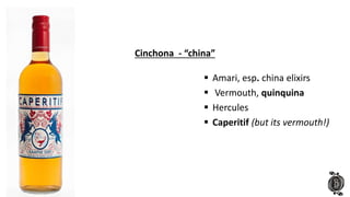  Amari, esp. china elixirs
 Vermouth, quinquina
 Hercules
 Caperitif (but its vermouth!)
Cinchona - “china”
 