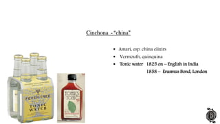  Amari, esp. china elixirs
 Vermouth, quinquina
 Tonic water 1825 on – English in India
1858 – Erasmus Bond, London
 