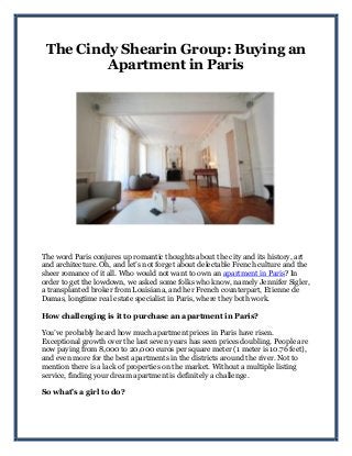 The Cindy Shearin Group: Buying an
Apartment in Paris
The word Paris conjures up romantic thoughts about the city and its history, art
and architecture. Oh, and let’s not forget about delectable French culture and the
sheer romance of it all. Who would not want to own an apartment in Paris? In
order to get the lowdown, we asked some folks who know, namely Jennifer Sigler,
a transplanted broker from Louisiana, and her French counterpart, Etienne de
Damas, longtime real estate specialist in Paris, where they both work.
How challenging is it to purchase an apartment in Paris?
You’ve probably heard how much apartment prices in Paris have risen.
Exceptional growth over the last seven years has seen prices doubling. People are
now paying from 8,000 to 20,000 euros per square meter (1 meter is 10.76 feet),
and even more for the best apartments in the districts around the river. Not to
mention there is a lack of properties on the market. Without a multiple listing
service, finding your dream apartment is definitely a challenge.
So what’s a girl to do?
 