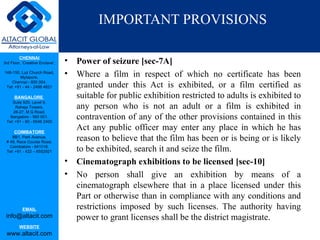 IMPORTANT PROVISIONS

         CHENNAI
3rd Floor, ‘Creative Enclave’,   •   Power of seizure [sec-7A]
148-150, Luz Church Road,
         Mylapore,
                                 •   Where a film in respect of which no certificate has been
    Chennai - 600 004.
 Tel: +91 - 44 - 2498 4821           granted under this Act is exhibited, or a film certified as
      BANGALORE                      suitable for public exhibition restricted to adults is exhibited to
    Suite 920, Level 9,
      Raheja Towers,                 any person who is not an adult or a film is exhibited in
     26-27, M G Road,
   Bangalore - 560 001.
 Tel: +91 - 80 - 6546 2400
                                     contravention of any of the other provisions contained in this
      COIMBATORE
                                     Act any public officer may enter any place in which he has
    BB1, Park Avenue,
 # 48, Race Course Road,
                                     reason to believe that the film has been or is being or is likely
   Coimbatore - 641018.
 Tel: +91 - 422 – 6552921            to be exhibited, search it and seize the film.
                                 •   Cinematograph exhibitions to be licensed [sec-10]
                                 •   No person shall give an exhibition by means of a
                                     cinematograph elsewhere that in a place licensed under this
                                     Part or otherwise than in compliance with any conditions and
           EMAIL                     restrictions imposed by such licenses. The authority having
 info@altacit.com                    power to grant licenses shall be the district magistrate.
         WEBSITE
 www.altacit.com
 