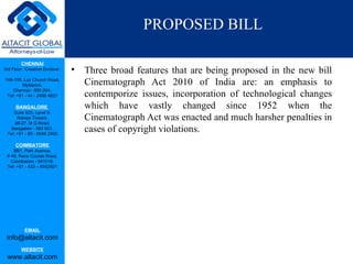 PROPOSED BILL

         CHENNAI
3rd Floor, ‘Creative Enclave’,   •   Three broad features that are being proposed in the new bill
148-150, Luz Church Road,
         Mylapore,                   Cinematograph Act 2010 of India are: an emphasis to
    Chennai - 600 004.
 Tel: +91 - 44 - 2498 4821           contemporize issues, incorporation of technological changes
      BANGALORE                      which have vastly changed since 1952 when the
    Suite 920, Level 9,
      Raheja Towers,
     26-27, M G Road,
                                     Cinematograph Act was enacted and much harsher penalties in
   Bangalore - 560 001.
 Tel: +91 - 80 - 6546 2400
                                     cases of copyright violations.
      COIMBATORE
    BB1, Park Avenue,
 # 48, Race Course Road,
   Coimbatore - 641018.
 Tel: +91 - 422 – 6552921




           EMAIL
 info@altacit.com
         WEBSITE
 www.altacit.com
 