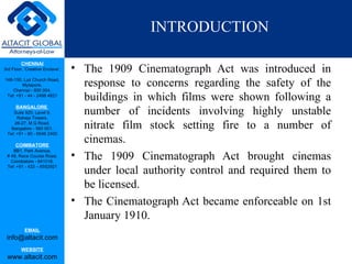 INTRODUCTION

         CHENNAI
3rd Floor, ‘Creative Enclave’,   • The 1909 Cinematograph Act was introduced in
148-150, Luz Church Road,
         Mylapore,
    Chennai - 600 004.
                                   response to concerns regarding the safety of the
 Tel: +91 - 44 - 2498 4821
                                   buildings in which films were shown following a
      BANGALORE
    Suite 920, Level 9,
      Raheja Towers,
                                   number of incidents involving highly unstable
     26-27, M G Road,
   Bangalore - 560 001.            nitrate film stock setting fire to a number of
 Tel: +91 - 80 - 6546 2400

      COIMBATORE
                                   cinemas.
    BB1, Park Avenue,
 # 48, Race Course Road,
   Coimbatore - 641018.
                                 • The 1909 Cinematograph Act brought cinemas
 Tel: +91 - 422 – 6552921
                                   under local authority control and required them to
                                   be licensed.
                                 • The Cinematograph Act became enforceable on 1st
                                   January 1910.
           EMAIL
 info@altacit.com
         WEBSITE
 www.altacit.com
 