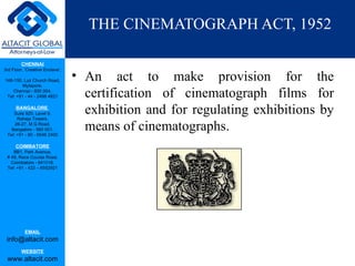 THE CINEMATOGRAPH ACT, 1952

         CHENNAI
3rd Floor, ‘Creative Enclave’,

148-150, Luz Church Road,        • An act to make provision for the
         Mylapore,
    Chennai - 600 004.
 Tel: +91 - 44 - 2498 4821         certification of cinematograph films for
      BANGALORE
    Suite 920, Level 9,
      Raheja Towers,
                                   exhibition and for regulating exhibitions by
     26-27, M G Road,
   Bangalore - 560 001.
 Tel: +91 - 80 - 6546 2400
                                   means of cinematographs.
      COIMBATORE
    BB1, Park Avenue,
 # 48, Race Course Road,
   Coimbatore - 641018.
 Tel: +91 - 422 – 6552921




           EMAIL
 info@altacit.com
         WEBSITE
 www.altacit.com
 