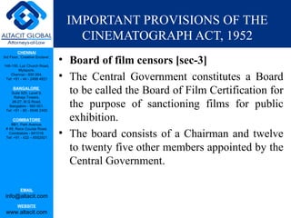 IMPORTANT PROVISIONS OF THE
                                    CINEMATOGRAPH ACT, 1952
         CHENNAI
3rd Floor, ‘Creative Enclave’,

148-150, Luz Church Road,
                                 • Board of film censors [sec-3]
         Mylapore,
    Chennai - 600 004.
 Tel: +91 - 44 - 2498 4821       • The Central Government constitutes a Board
      BANGALORE
    Suite 920, Level 9,
      Raheja Towers,
                                   to be called the Board of Film Certification for
     26-27, M G Road,
   Bangalore - 560 001.
 Tel: +91 - 80 - 6546 2400
                                   the purpose of sanctioning films for public
      COIMBATORE
    BB1, Park Avenue,
                                   exhibition.
                                 • The board consists of a Chairman and twelve
 # 48, Race Course Road,
   Coimbatore - 641018.
 Tel: +91 - 422 – 6552921


                                   to twenty five other members appointed by the
                                   Central Government.

           EMAIL
 info@altacit.com
         WEBSITE
 www.altacit.com
 