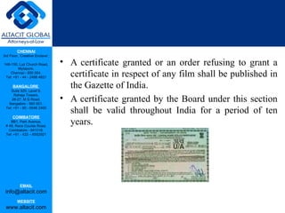 CHENNAI
3rd Floor, ‘Creative Enclave’,

148-150, Luz Church Road,        • A certificate granted or an order refusing to grant a
         Mylapore,
    Chennai - 600 004.
 Tel: +91 - 44 - 2498 4821         certificate in respect of any film shall be published in
      BANGALORE
    Suite 920, Level 9,
                                   the Gazette of India.
                                 • A certificate granted by the Board under this section
      Raheja Towers,
     26-27, M G Road,
   Bangalore - 560 001.
 Tel: +91 - 80 - 6546 2400
                                   shall be valid throughout India for a period of ten
      COIMBATORE
    BB1, Park Avenue,
 # 48, Race Course Road,
                                   years.
   Coimbatore - 641018.
 Tel: +91 - 422 – 6552921




           EMAIL
 info@altacit.com
         WEBSITE
 www.altacit.com
 