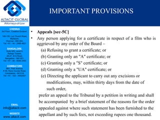 IMPORTANT PROVISIONS

         CHENNAI
3rd Floor, ‘Creative Enclave’,   •   Appeals [sec-5C]
148-150, Luz Church Road,
         Mylapore,               •   Any person applying for a certificate in respect of a film who is
    Chennai - 600 004.
 Tel: +91 - 44 - 2498 4821           aggrieved by any order of the Board –
      BANGALORE
    Suite 920, Level 9,                (a) Refusing to grant a certificate; or
      Raheja Towers,
     26-27, M G Road,
   Bangalore - 560 001.
                                       (b) Granting only an "A" certificate; or
 Tel: +91 - 80 - 6546 2400
                                       (c) Granting only a "S" certificate; or
      COIMBATORE
    BB1, Park Avenue,
 # 48, Race Course Road,               (d) Granting only a "UA" certificate; or
   Coimbatore - 641018.
 Tel: +91 - 422 – 6552921              (e) Directing the applicant to carry out any excisions or
                                           modifications, may, within thirty days from the date of
                                           such order,
                                      prefer an appeal to the Tribunal by a petition in writing and shall
                                      be accompanied by a brief statement of the reasons for the order
           EMAIL
 info@altacit.com                     appealed against where such statement has been furnished to the
         WEBSITE
 www.altacit.com
                                      appellant and by such fees, not exceeding rupees one thousand.
 
