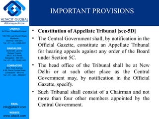 IMPORTANT PROVISIONS

                                 • Constitution of Appellate Tribunal [sec-5D]
         CHENNAI
3rd Floor, ‘Creative Enclave’,

148-150, Luz Church Road,
         Mylapore,
    Chennai - 600 004.
                                 • The Central Government shall, by notification in the
                                   Official Gazette, constitute an Appellate Tribunal
 Tel: +91 - 44 - 2498 4821

      BANGALORE
    Suite 920, Level 9,
      Raheja Towers,               for hearing appeals against any order of the Board
     26-27, M G Road,
   Bangalore - 560 001.
 Tel: +91 - 80 - 6546 2400
                                   under Section 5C.
      COIMBATORE
    BB1, Park Avenue,
                                 • The head office of the Tribunal shall be at New
 # 48, Race Course Road,
   Coimbatore - 641018.
 Tel: +91 - 422 – 6552921
                                   Delhi or at such other place as the Central
                                   Government may, by notification in the Official
                                   Gazette, specify.
                                 • Such Tribunal shall consist of a Chairman and not
                                   more than four other members appointed by the
           EMAIL
 info@altacit.com
                                   Central Government.
         WEBSITE
 www.altacit.com
 